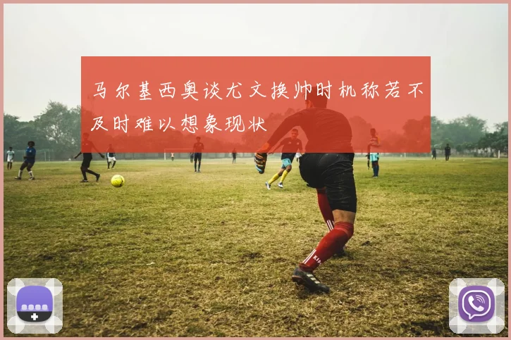 马尔基西奥谈尤文换帅时机称若不及时难以想象现状