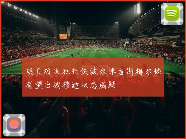 明日对决独行侠波尔津吉斯梅尔顿有望出战穆迪状态成疑