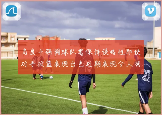 乌度卡强调球队需保持侵略性即使对手投篮表现出色近期表现令人满意