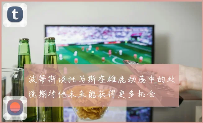 波蒂斯谈托马斯在雄鹿动荡中的处境期待他未来能获得更多机会