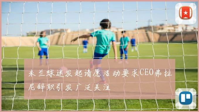 米兰球迷发起请愿活动要求CEO弗拉尼辞职引发广泛关注