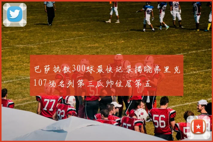 巴萨执教300球最快记录揭晓弗里克107场名列第三瓜帅位居第五