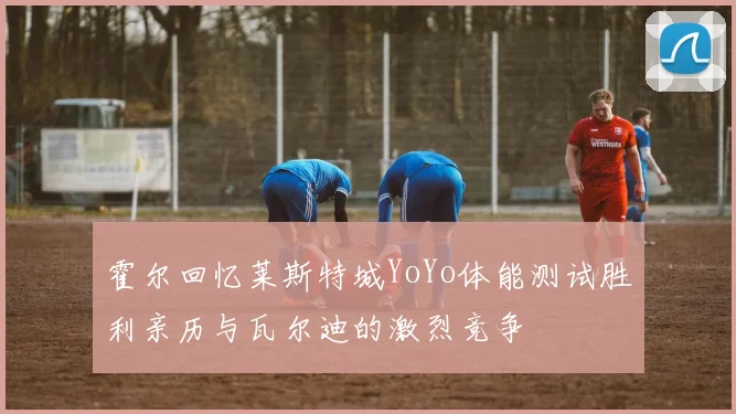 霍尔回忆莱斯特城YoYo体能测试胜利亲历与瓦尔迪的激烈竞争