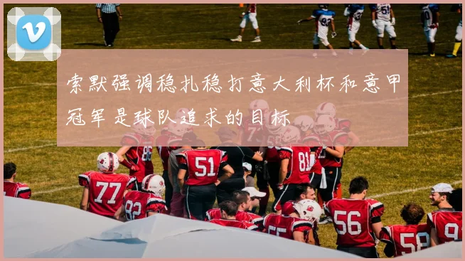 索默强调稳扎稳打意大利杯和意甲冠军是球队追求的目标