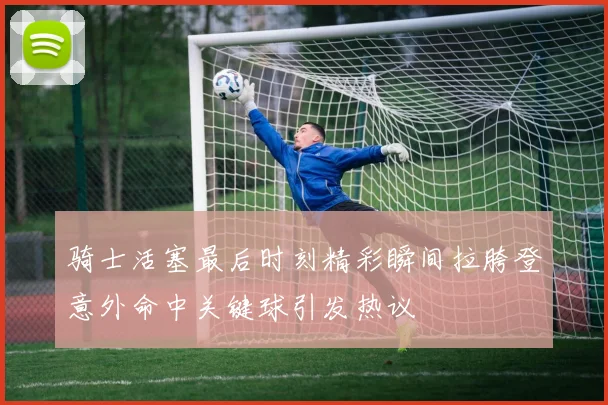 骑士活塞最后时刻精彩瞬间拉胯登意外命中关键球引发热议