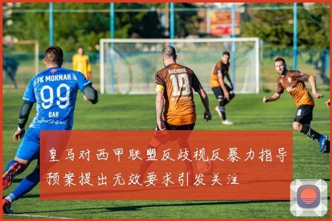 皇马对西甲联盟反歧视反暴力指导预案提出无效要求引发关注