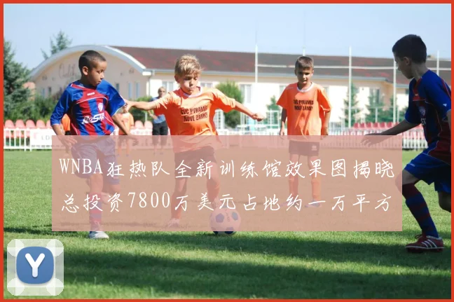 WNBA狂热队全新训练馆效果图揭晓总投资7800万美元占地约一万平方米