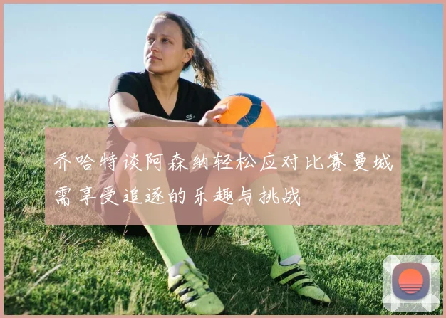 乔哈特谈阿森纳轻松应对比赛曼城需享受追逐的乐趣与挑战