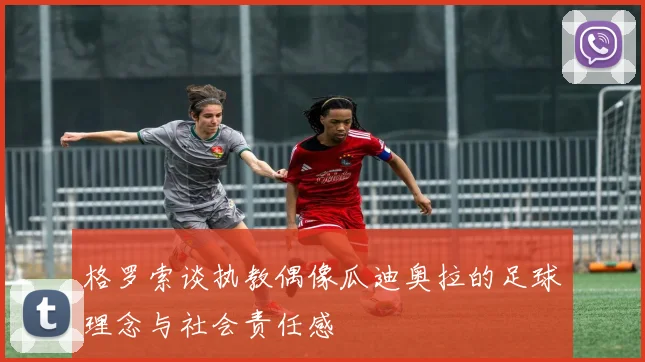 格罗索谈执教偶像瓜迪奥拉的足球理念与社会责任感
