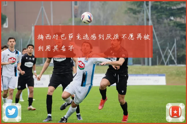 梅西对巴萨竞选感到厌烦不愿再被利用其名字