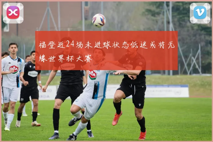 福登近24场未进球状态低迷或将无缘世界杯大赛