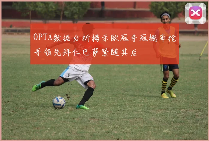 OPTA数据分析揭示欧冠夺冠概率枪手领先拜仁巴萨紧随其后