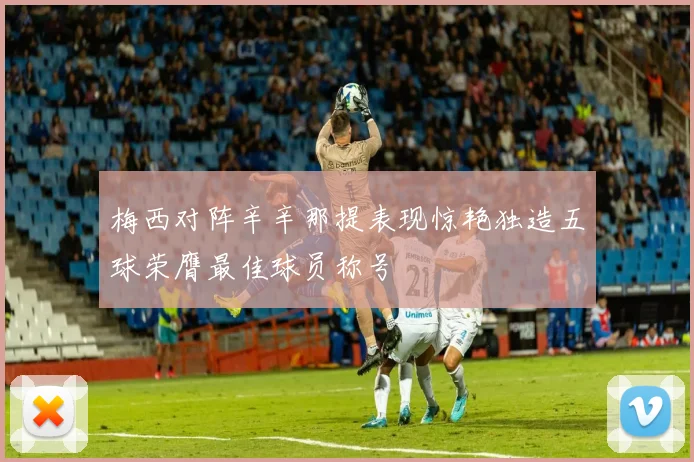 梅西对阵辛辛那提表现惊艳独造五球荣膺最佳球员称号